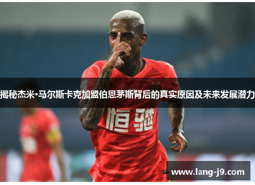 揭秘杰米·马尔斯卡克加盟伯恩茅斯背后的真实原因及未来发展潜力