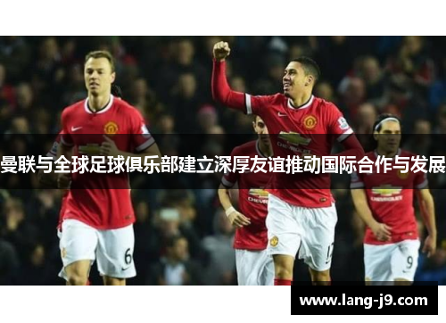曼联与全球足球俱乐部建立深厚友谊推动国际合作与发展