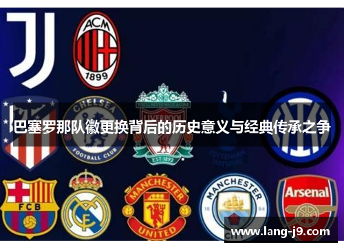 巴塞罗那队徽更换背后的历史意义与经典传承之争 巴塞罗那队徽更换背后的历史意义与经典传承之争