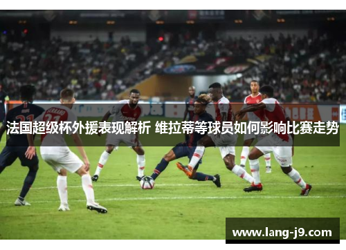 法国超级杯外援表现解析 维拉蒂等球员如何影响比赛走势 法国超级杯外援表现解析 维拉蒂等球员如何影响比赛走势