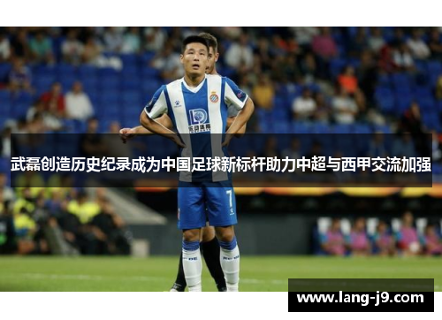 武磊创造历史纪录成为中国足球新标杆助力中超与西甲交流加强