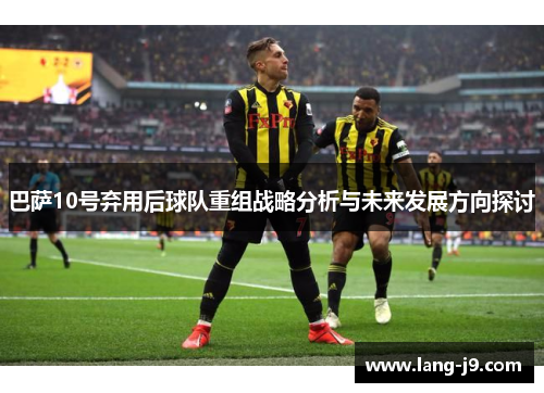 巴萨10号弃用后球队重组战略分析与未来发展方向探讨 巴萨10号弃用后球队重组战略分析与未来发展方向探讨