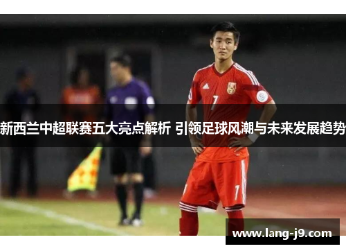 新西兰中超联赛五大亮点解析 引领足球风潮与未来发展趋势
