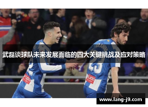 武磊谈球队未来发展面临的四大关键挑战及应对策略 武磊谈球队未来发展面临的四大关键挑战及应对策略