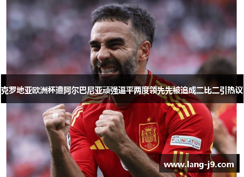 克罗地亚欧洲杯遭阿尔巴尼亚顽强逼平两度领先先被追成二比二引热议 克罗地亚欧洲杯遭阿尔巴尼亚顽强逼平两度领先先被追成二比二引热议