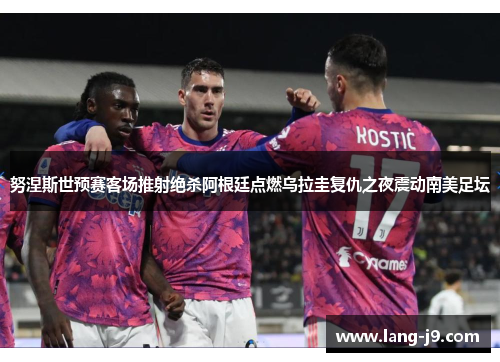 努涅斯世预赛客场推射绝杀阿根廷点燃乌拉圭复仇之夜震动南美足坛 努涅斯世预赛客场推射绝杀阿根廷点燃乌拉圭复仇之夜震动南美足坛