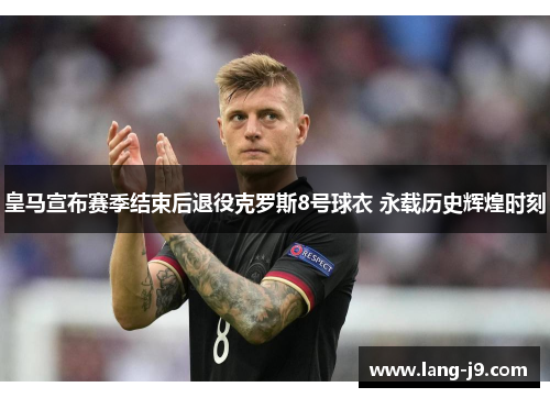 皇马宣布赛季结束后退役克罗斯8号球衣 永载历史辉煌时刻