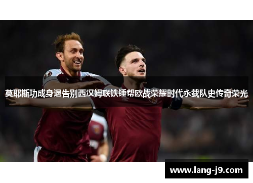 莫耶斯功成身退告别西汉姆联铁锤帮欧战荣耀时代永载队史传奇荣光