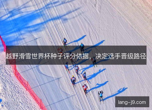 越野滑雪世界杯种子评分依据，决定选手晋级路径